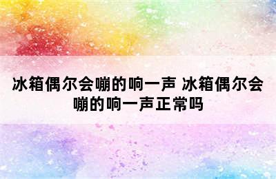 冰箱偶尔会嘣的响一声 冰箱偶尔会嘣的响一声正常吗